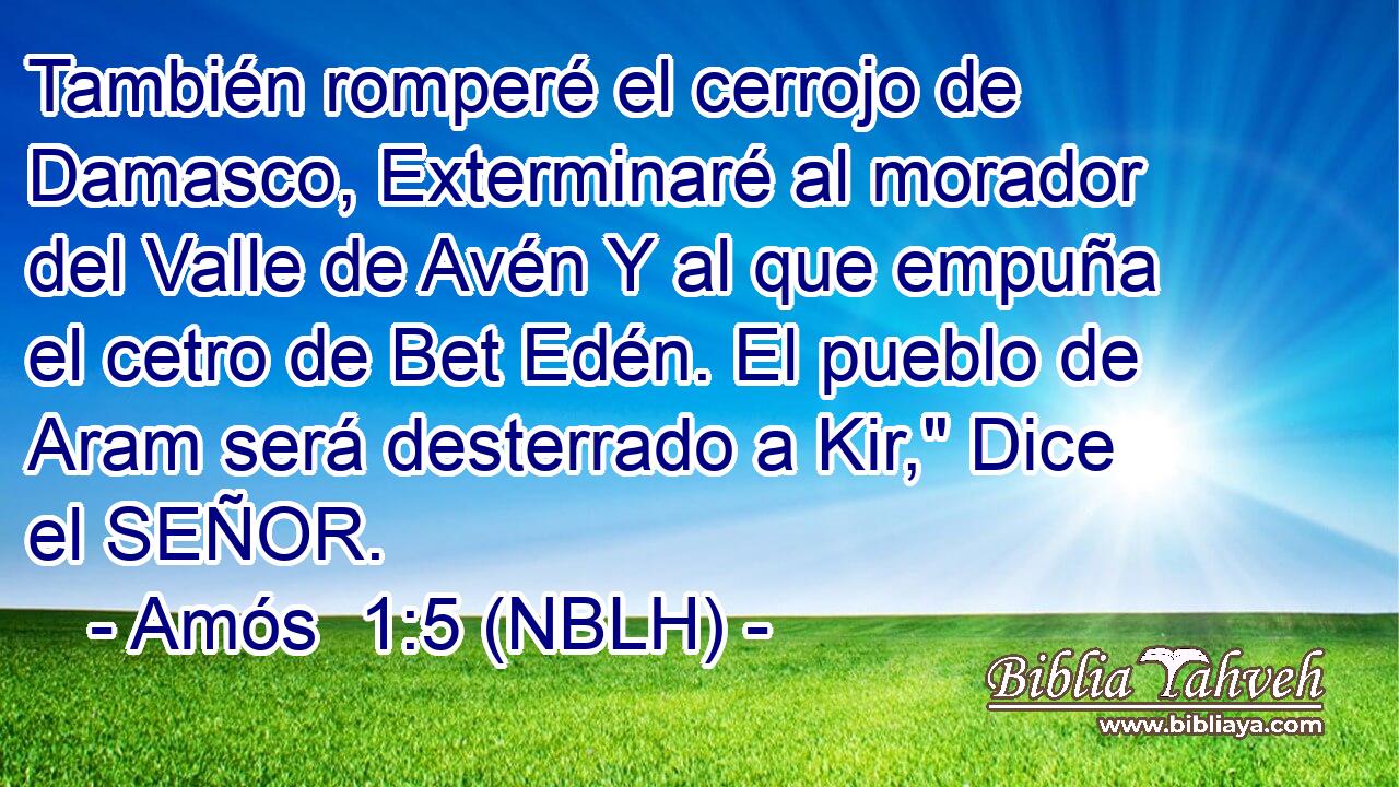  También romperé el cerrojo de Damasco, Exterminaré al morador del Valle de Avén Y al que empuña el cetro de Bet Edén. El pueblo de Aram será desterrado a Kir,