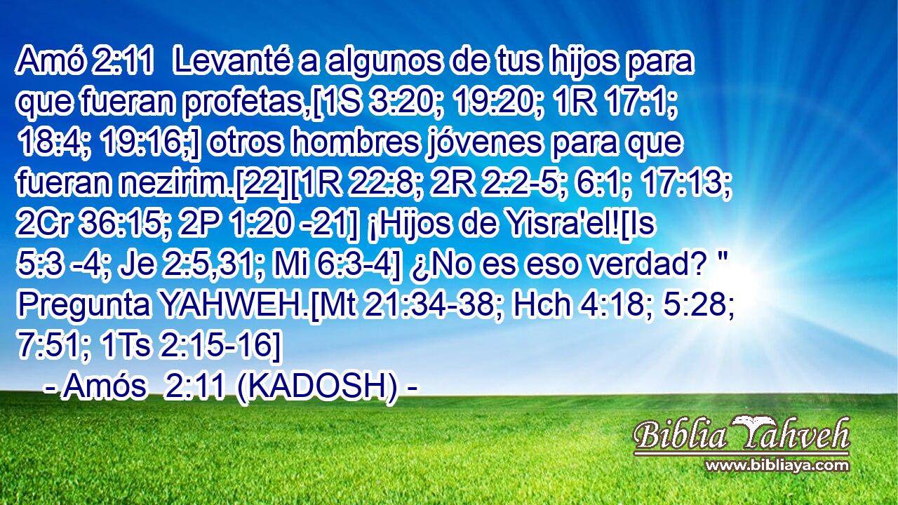  Levanté a algunos de tus hijos para que fueran profetas,[1S 3:20; 19:20; 1R 17:1; 18:4; 19:16;] otros hombres jóvenes para que fueran nezirim.[22][1R 22:8; 2R 2:2-5; 6:1; 17:13; 2Cr 36:15; 2P 1:20 -21] ¡Hijos de Yisra'el![Is 5:3 -4; Je 2:5,31; Mi 6:3-4] ¿No es eso verdad? 