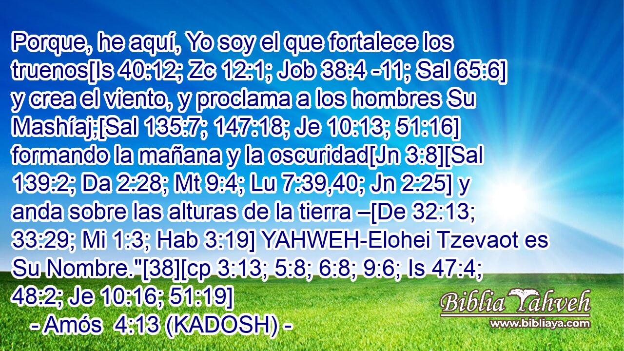  Porque, he aquí, Yo soy el que fortalece los truenos[Is 40:12; Zc 12:1; Job 38:4 -11; Sal 65:6] y crea el viento, y proclama a los hombres Su Mashíaj;[Sal 135:7; 147:18; Je 10:13; 51:16] formando la mañana y la oscuridad[Jn 3:8][Sal 139:2; Da 2:28; Mt 9:4; Lu 7:39,40; Jn 2:25] y anda sobre las alturas de la tierra –[De 32:13; 33:29; Mi 1:3; Hab 3:19] YAHWEH-Elohei Tzevaot es Su Nombre.