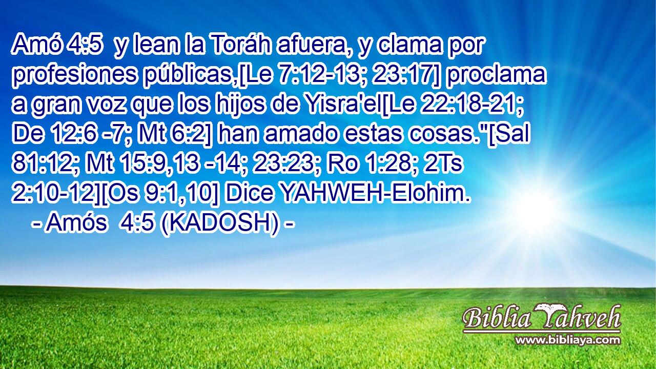  y lean la Toráh afuera, y clama por profesiones públicas,[Le 7:12-13; 23:17] proclama a gran voz que los hijos de Yisra'el[Le 22:18-21; De 12:6 -7; Mt 6:2] han amado estas cosas.