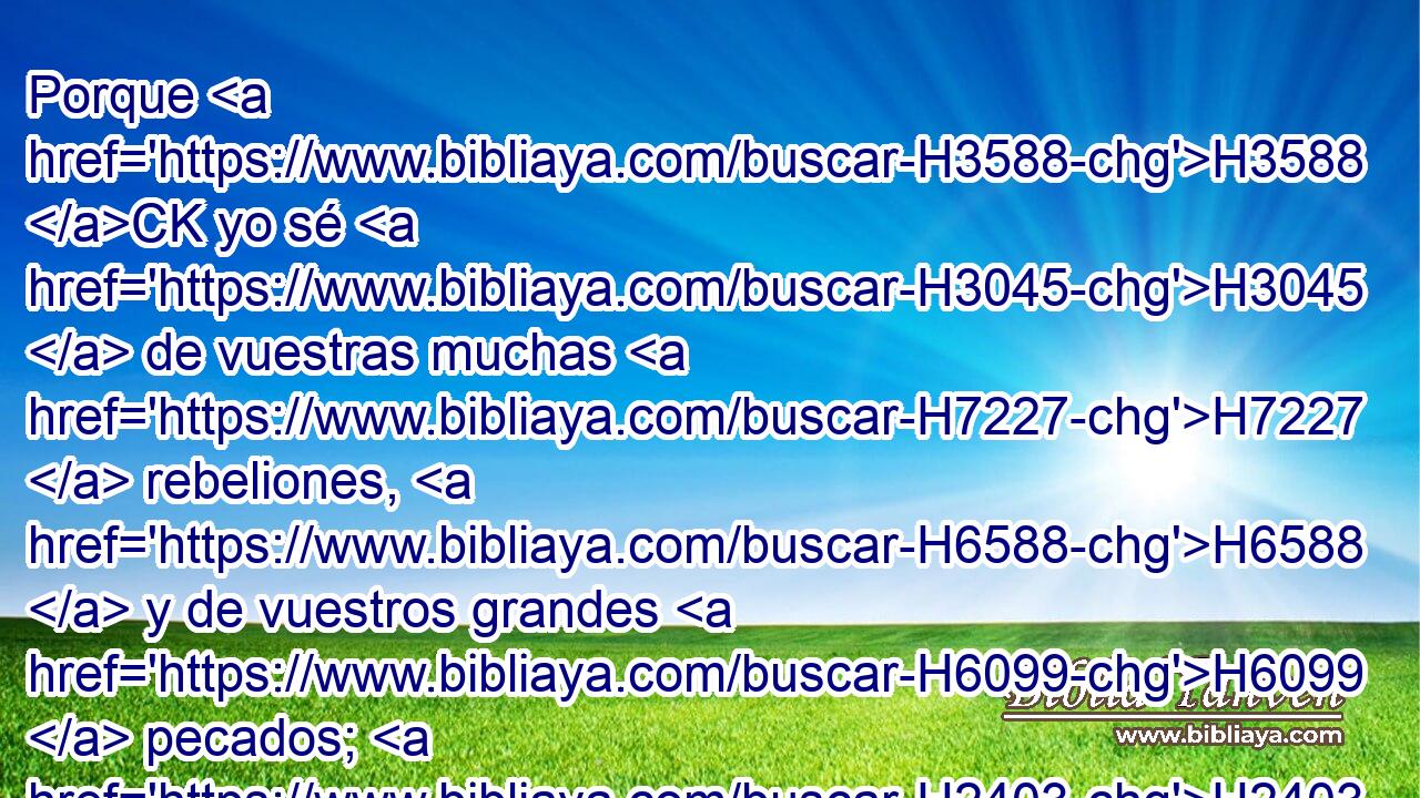 Porque H3588 CK yo sé H3045  de vuestras muchas H7227  rebeliones, H6588  y de vuestros grandes H6099  pecados; H2403  sé que afligís H6887  al justo, H6662  y recibís H3947  cohecho, H3724  H34 y en los tribunales H8179 h hacéis perder H5186  su causa a los pobres. 