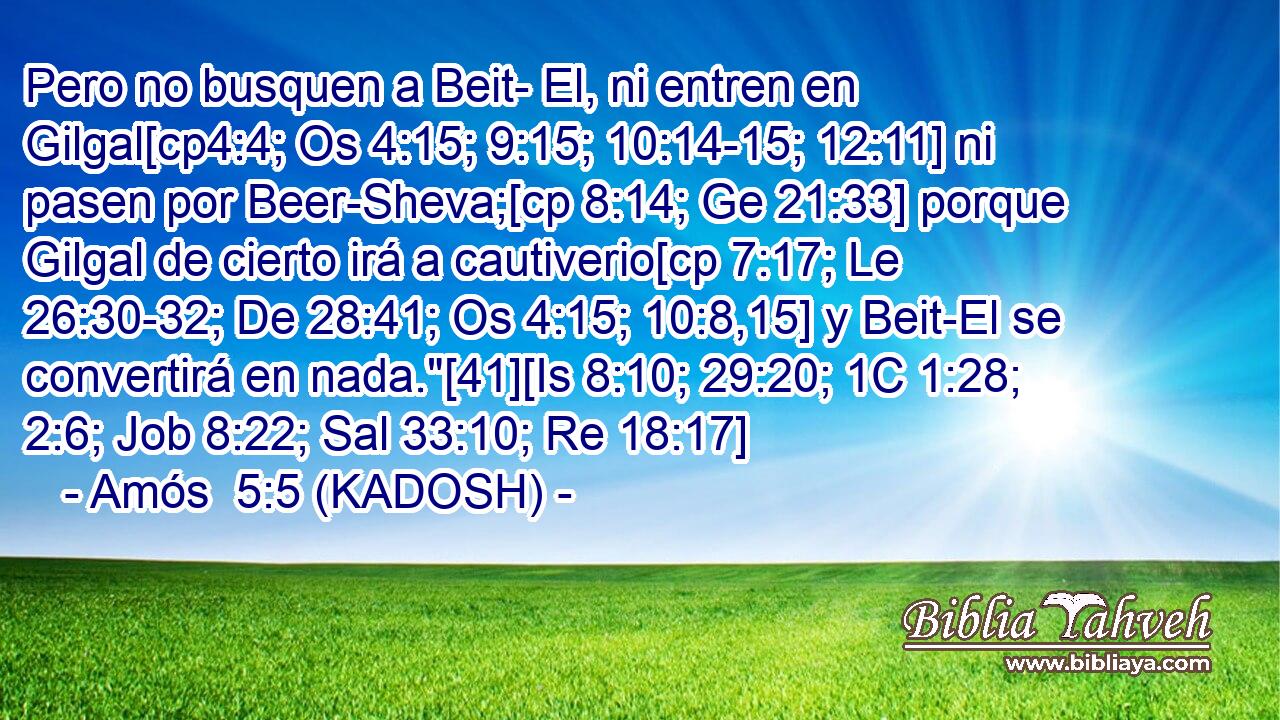  Pero no busquen a Beit- El, ni entren en Gilgal[cp4:4; Os 4:15; 9:15; 10:14-15; 12:11] ni pasen por Beer-Sheva;[cp 8:14; Ge 21:33] porque Gilgal de cierto irá a cautiverio[cp 7:17; Le 26:30-32; De 28:41; Os 4:15; 10:8,15] y Beit-El se convertirá en nada.