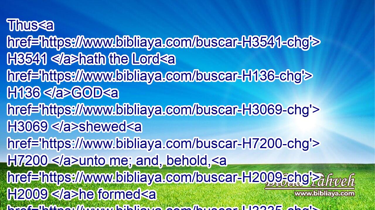 Thus H3541 hath the Lord H136 GOD H3069 shewed H7200 unto me; and, behold, H2009 he formed H3335 grasshoppers H1462 in the beginning H8462 of the shooting up H5927 of the latter growth; H3954 and, lo, H2009 it was the latter growth H3954 after H310 the king's H4428 mowings.H1488