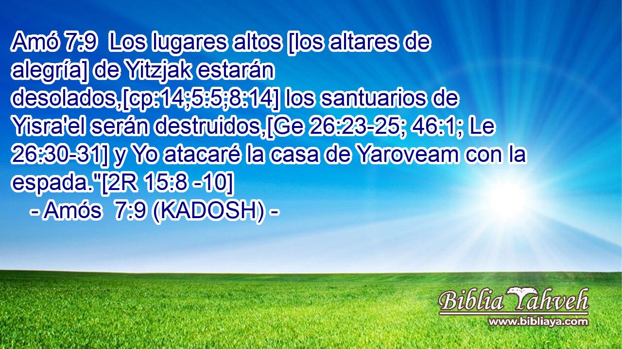  Los lugares altos [los altares de alegría] de Yitzjak estarán desolados,[cp:14;5:5;8:14] los santuarios de Yisra'el serán destruidos,[Ge 26:23-25; 46:1; Le 26:30-31] y Yo atacaré la casa de Yaroveam con la espada.