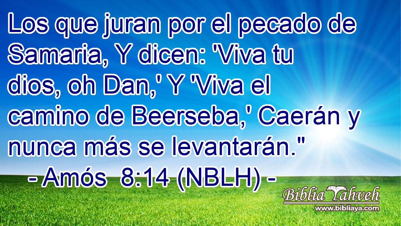  Los que juran por el pecado de Samaria, Y dicen: 'Viva tu dios, oh Dan,' Y 'Viva el camino de Beerseba,' Caerán y nunca más se levantarán.
