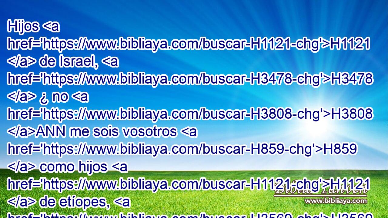 Hijos H1121  de Israel, H3478  ¿ no H3808 ANN me sois vosotros H859  como hijos H1121  de etíopes, H3569  dice H5002  Jehová? H3068  ¿ No H3808 ANN hice yo subir H5927  a Israel H3478  de la tierra H776  de Egipto, H4714  y a los filisteos H6430  de Caftor, H3731  y de Kir H7024  a los arameos? H758  