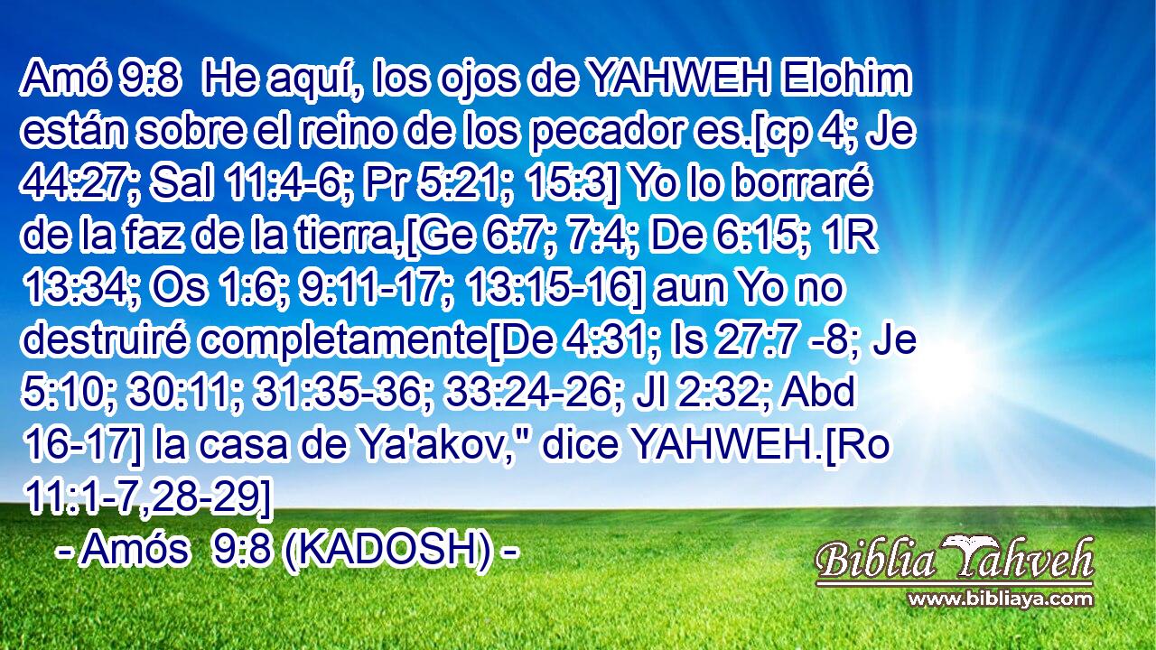  He aquí, los ojos de YAHWEH Elohim están sobre el reino de los pecador es.[cp 4; Je 44:27; Sal 11:4-6; Pr 5:21; 15:3] Yo lo borraré de la faz de la tierra,[Ge 6:7; 7:4; De 6:15; 1R 13:34; Os 1:6; 9:11-17; 13:15-16] aun Yo no destruiré completamente[De 4:31; Is 27:7 -8; Je 5:10; 30:11; 31:35-36; 33:24-26; Jl 2:32; Abd 16-17] la casa de Ya'akov,