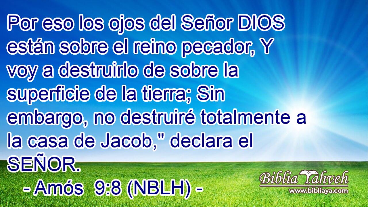  Por eso los ojos del Señor DIOS están sobre el reino pecador, Y voy a destruirlo de sobre la superficie de la tierra; Sin embargo, no destruiré totalmente a la casa de Jacob,