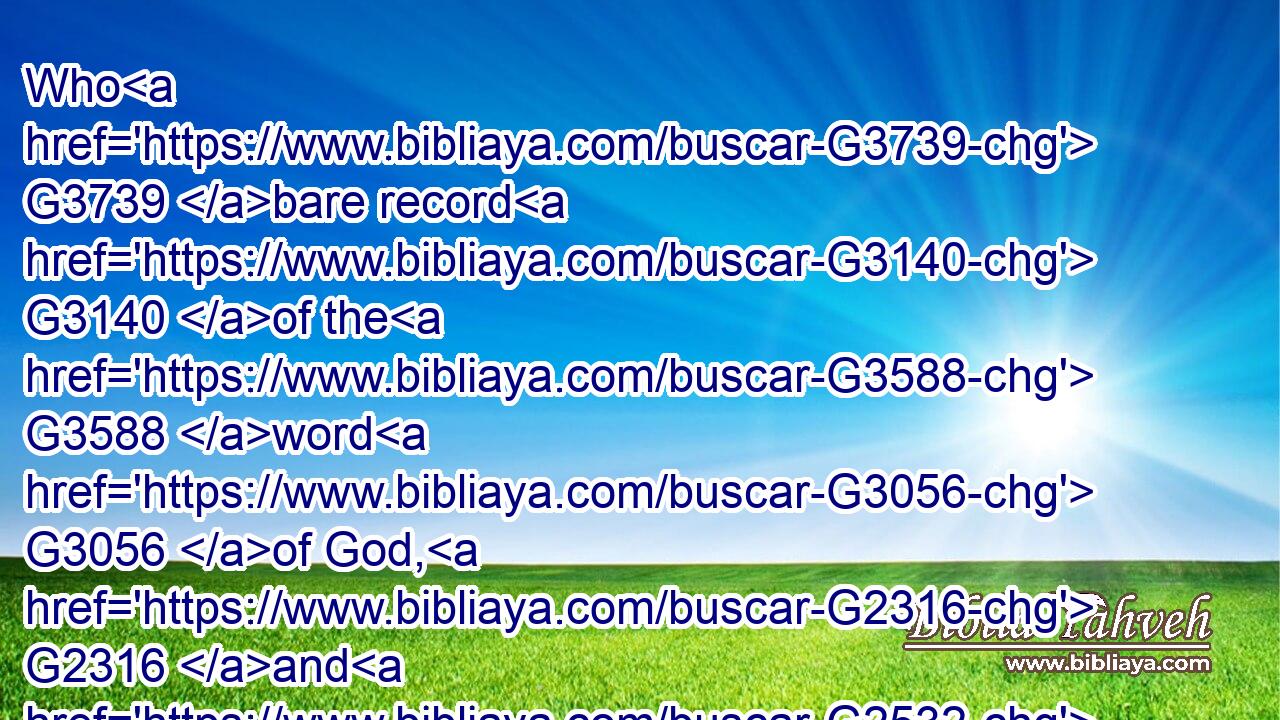 Who G3739 bare record G3140 of the G3588 word G3056 of God, G2316 and G2532 of the G3588 testimony G3141 of Jesus G2424 Christ, G5547 and G5037 of all things that G3745 he saw.G1492