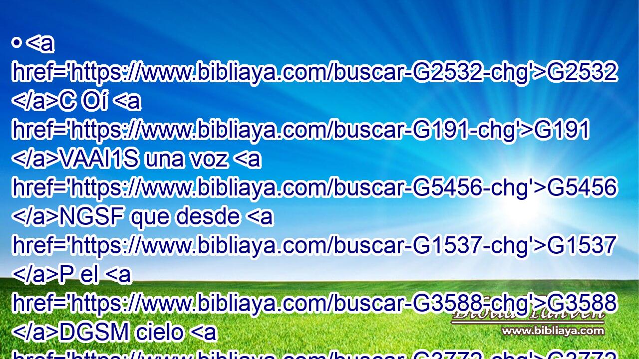 • G2532 C Oí G191 VAAI1S una voz G5456 NGSF que desde G1537 P el G3588 DGSM cielo G3772 NGSM me G3427 RP1DS decía: G3004 VPAP-SGF Escribe: G1125 VAAM2S Bienaventurados G3107 JNPM de G575 P aquí en adelante G737 B los G3588 DNPM muertos G3498 JNPM que G3588 DNPM mueren G599 VPAP-PNM en G1722 P el Señor. G2962 NDSM Sí, G3483 T dice G3004 VPAI3S el G3588 DNSN Espíritu, G4151 NNSN • G2443 C descansarán G373 VAMS3P de G1537 P sus G846 RP-GPM trabajos, G3588 G2873 