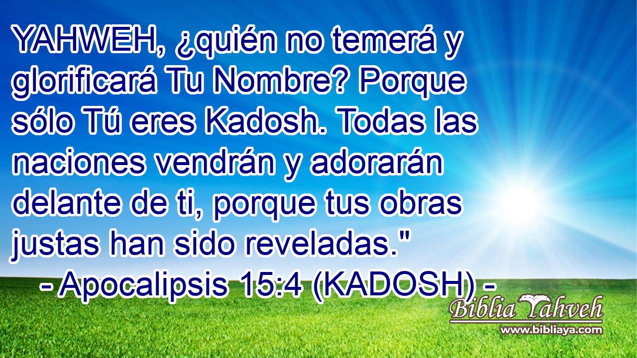  YAHWEH, ¿quién no temerá y glorificará Tu Nombre? Porque sólo Tú eres Kadosh. Todas las naciones vendrán y adorarán delante de ti, porque tus obras justas han sido reveladas.