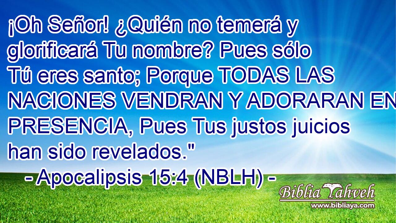  ¡Oh Señor! ¿Quién no temerá y glorificará Tu nombre? Pues sólo Tú eres santo; Porque TODAS LAS NACIONES VENDRAN Y ADORARAN EN TU PRESENCIA, Pues Tus justos juicios han sido revelados.