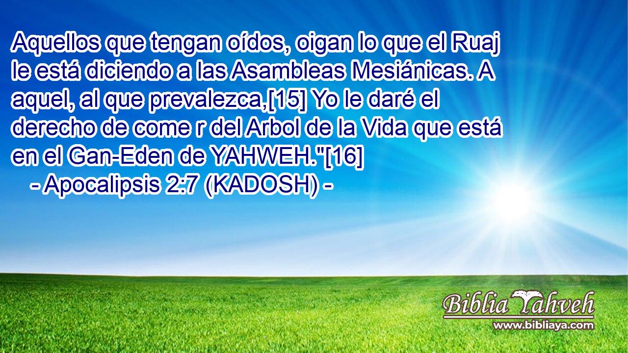  Aquellos que tengan oídos, oigan lo que el Ruaj le está diciendo a las Asambleas Mesiánicas. A aquel, al que prevalezca,[15] Yo le daré el derecho de come r del Arbol de la Vida que está en el Gan-Eden de YAHWEH.