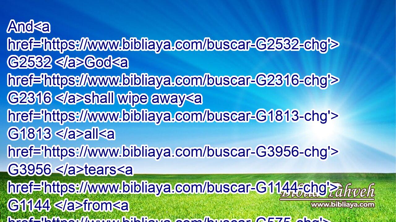 And G2532 God G2316 shall wipe away G1813 all G3956 tears G1144 from G575 their G848 eyes; G3788 and G2532 there shall be G2071 no G3756 more G2089 death, G2288 neither G3777 sorrow, G3997 nor G3777 crying, G2906 neither G3777 shall there be G2071 ( G3756) any more G2089 pain: G4192 for G3754 the G3588 former things G4413 are passed away.G565