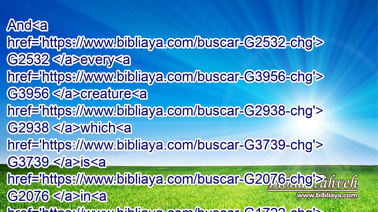 And G2532 every G3956 creature G2938 which G3739 is G2076 in G1722 heaven, G3772 and G2532 on G1722 the G3588 earth, G1093 and G2532 under G5270 the G3588 earth, G1093 and G2532 such as G3739 are G2076 in G1909 the G3588 sea, G2281 and G2532 all G3956 that G3588 are in G1722 them, G846 heard G191 I saying, G3004 Blessing, G2129 and G2532 honour, G5092 and G2532 glory, G1391 and G2532 power, G2904 be unto him that sitteth G2521 upon G1909 the G3588 throne, G2362 and G2532 unto the G3588 Lamb G721 for ever and ever. G1519  G165 G165