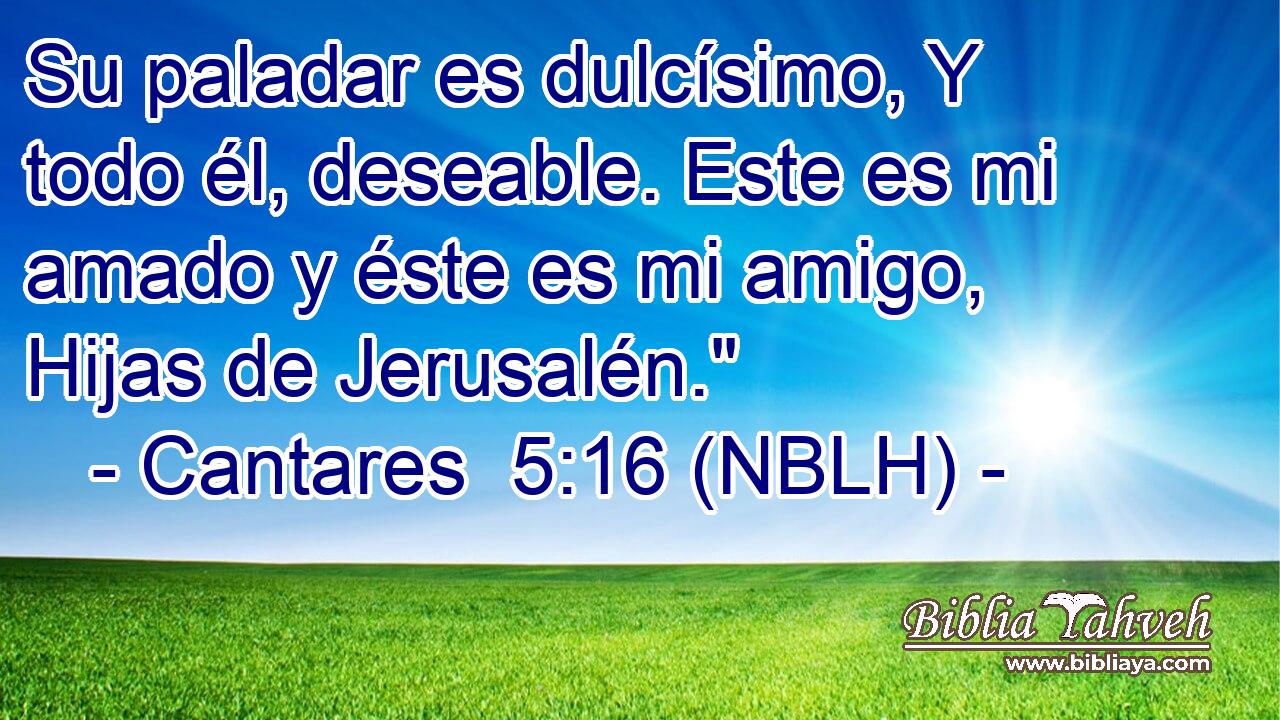  Su paladar es dulcísimo, Y todo él, deseable. Este es mi amado y éste es mi amigo, Hijas de Jerusalén.