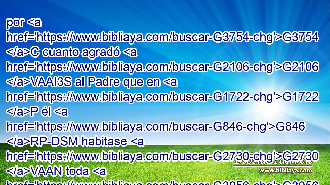 por G3754 C cuanto agradó G2106 VAAI3S al Padre que en G1722 P él G846 RP-DSM habitase G2730 VAAN toda G3956 JNSN plenitud, G3588 G4138 DNSN NNSN 