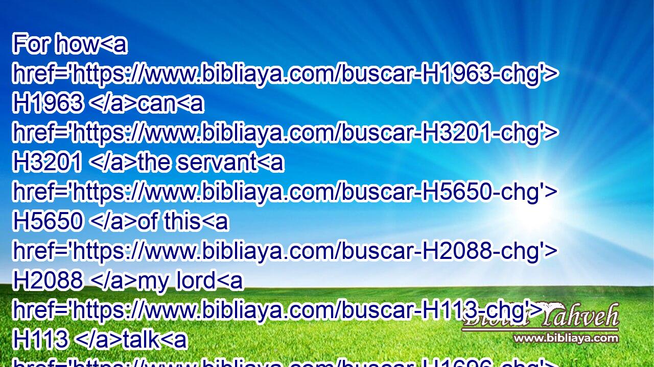 For how H1963 can H3201 the servant H5650 of this H2088 my lord H113 talk H1696 with H5973 this H2088 my lord? H113 for as for me, H589 straightway H4480  H6258 there remained H5975 no H3808 strength H3581 in me, neither H3808 is there breath H5397 left H7604 in me.