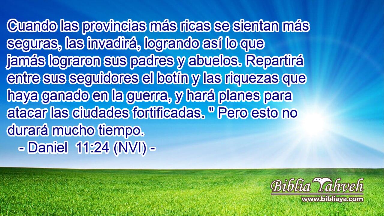  Cuando las provincias más ricas se sientan más seguras, las invadirá, logrando así lo que jamás lograron sus padres y abuelos. Repartirá entre sus seguidores el botín y las riquezas que haya ganado en la guerra, y hará planes para atacar las ciudades fortificadas. 