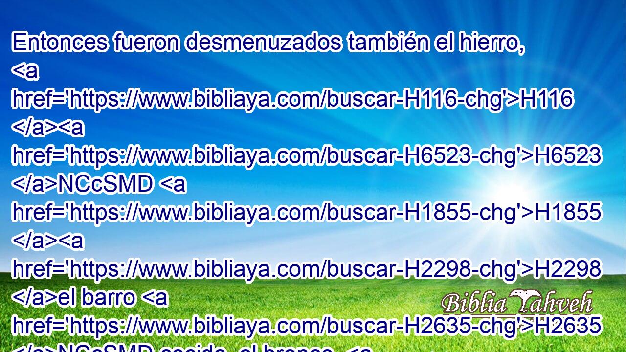 Entonces fueron desmenuzados también el hierro, H116 H6523 NCcSMD H1855 H2298 el barro H2635 NCcSMD cocido, el bronce, H5174 NCcSMD la plata H3702 NCcSMD y el oro, H1722 NCcSMD H1934 y fueron como tamo H5784  de H4481 PM las eras H147  del verano, H7007  y se los llevó H5376  H1994 el viento H7308 NCcSFD • sin H3809 ANN que de ellos quedara H7912 VIPsSM3 rastro H870  alguno. H3606  Mas la piedra H69 NCcSFD que H1768 CR hirió H
