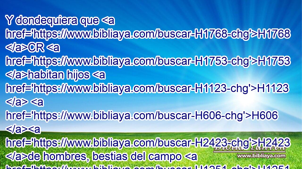 Y dondequiera que H1768 CR H1753 habitan hijos H1123  H606 H2423 de hombres, bestias del campo H1251 NCcSMD y aves H5776  H8065 del cielo, H8064 NCcDMD él los ha entregado en H3052 PB tu mano, y H3028 CC te ha dado el dominio sobre todo; H7981  • tú H3606  H607 H607 eres aquella cabeza de oro. H7217 NCcSMD 