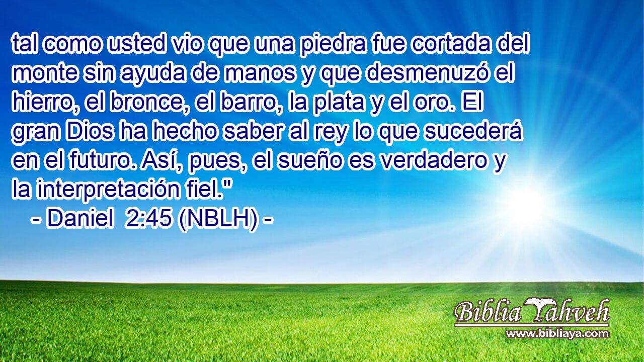  tal como usted vio que una piedra fue cortada del monte sin ayuda de manos y que desmenuzó el hierro, el bronce, el barro, la plata y el oro. El gran Dios ha hecho saber al rey lo que sucederá en el futuro. Así, pues, el sueño es verdadero y la interpretación fiel.