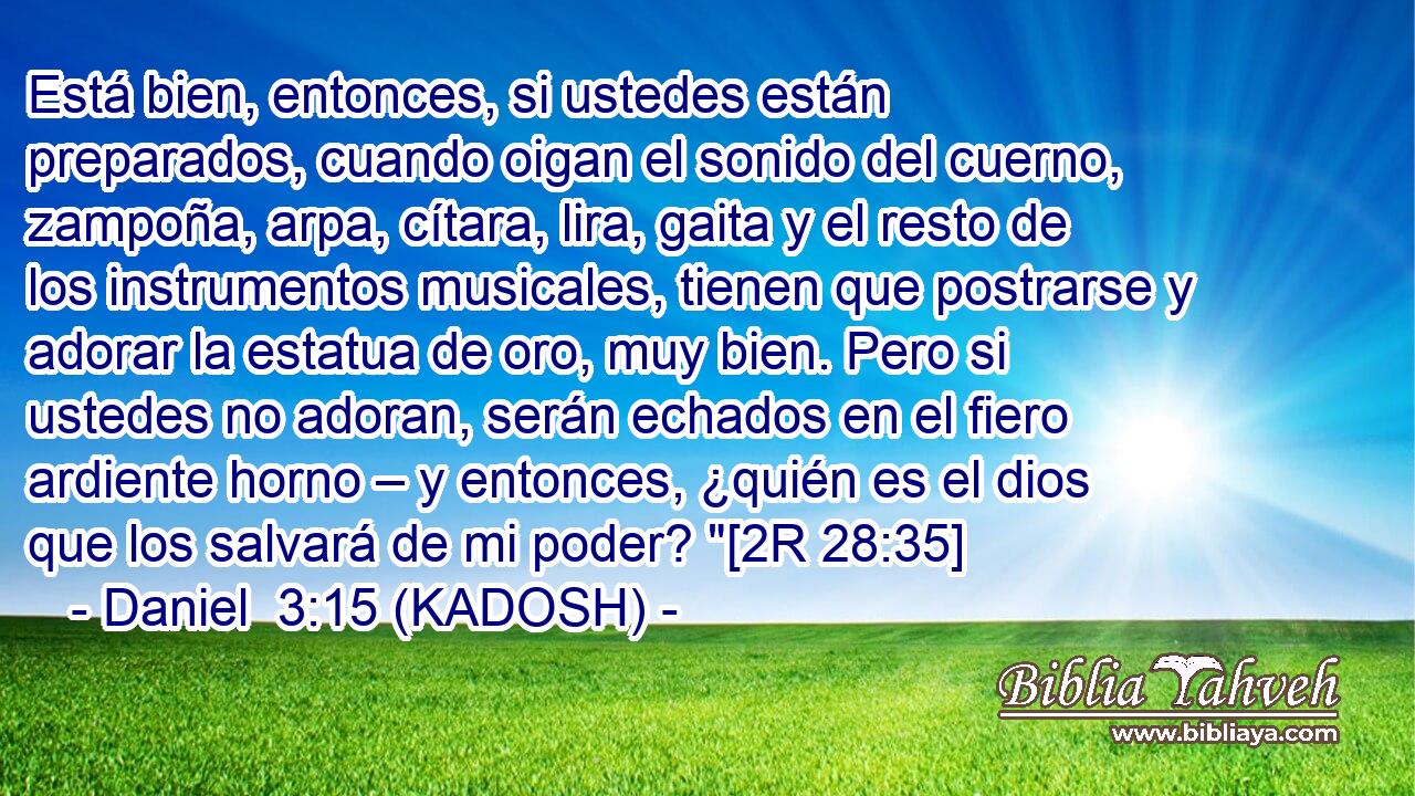  Está bien, entonces, si ustedes están preparados, cuando oigan el sonido del cuerno, zampoña, arpa, cítara, lira, gaita y el resto de los instrumentos musicales, tienen que postrarse y adorar la estatua de oro, muy bien. Pero si ustedes no adoran, serán echados en el fiero ardiente horno – y entonces, ¿quién es el dios que los salvará de mi poder? 
