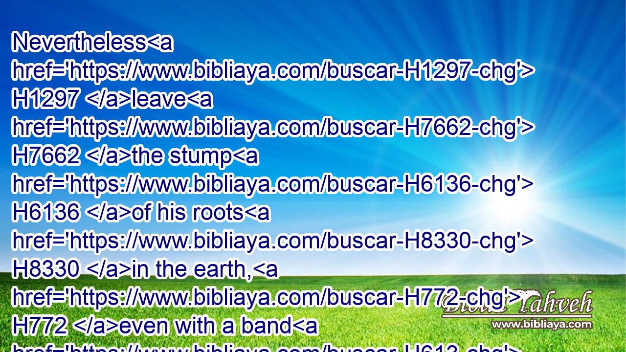 Nevertheless H1297 leave H7662 the stump H6136 of his roots H8330 in the earth, H772 even with a band H613 of H1768 iron H6523 and brass, H5174 in the tender grass H1883 of H1768 the field; H1251 and let it be wet H6647 with the dew H2920 of heaven, H8065 and let his portion H2508 be with H5974 the beasts H2423 in the grass H6211 of the earth:H772