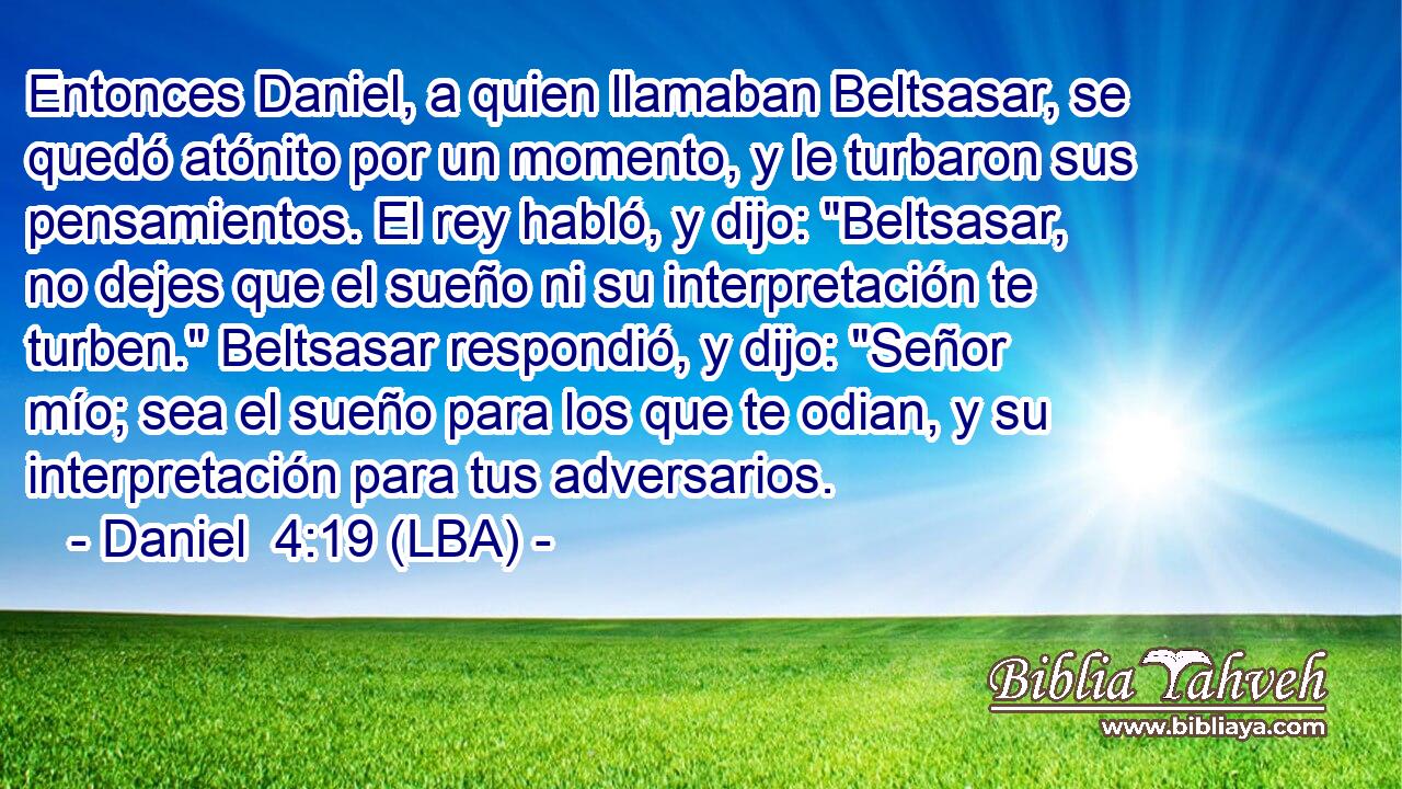 Entonces Daniel, a quien llamaban Beltsasar, se quedó atónito por un momento, y le turbaron sus pensamientos. El rey habló, y dijo: 
