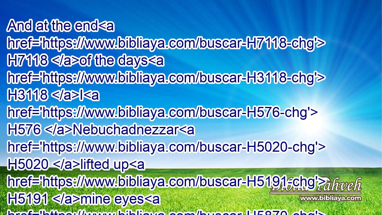 And at the end H7118 of the days H3118 I H576 Nebuchadnezzar H5020 lifted up H5191 mine eyes H5870 unto heaven, H8065 and mine understanding H4486 returned H8421 unto H5922 me, and I blessed H1289 the most High, H5943 and I praised H7624 and honoured H1922 him that liveth H2417 for ever, H5957 whose H1768 dominion H7985 is an everlasting H5957 dominion, H7985 and his kingdom H4437 is from H5974 generation H1859 to generation:H1859