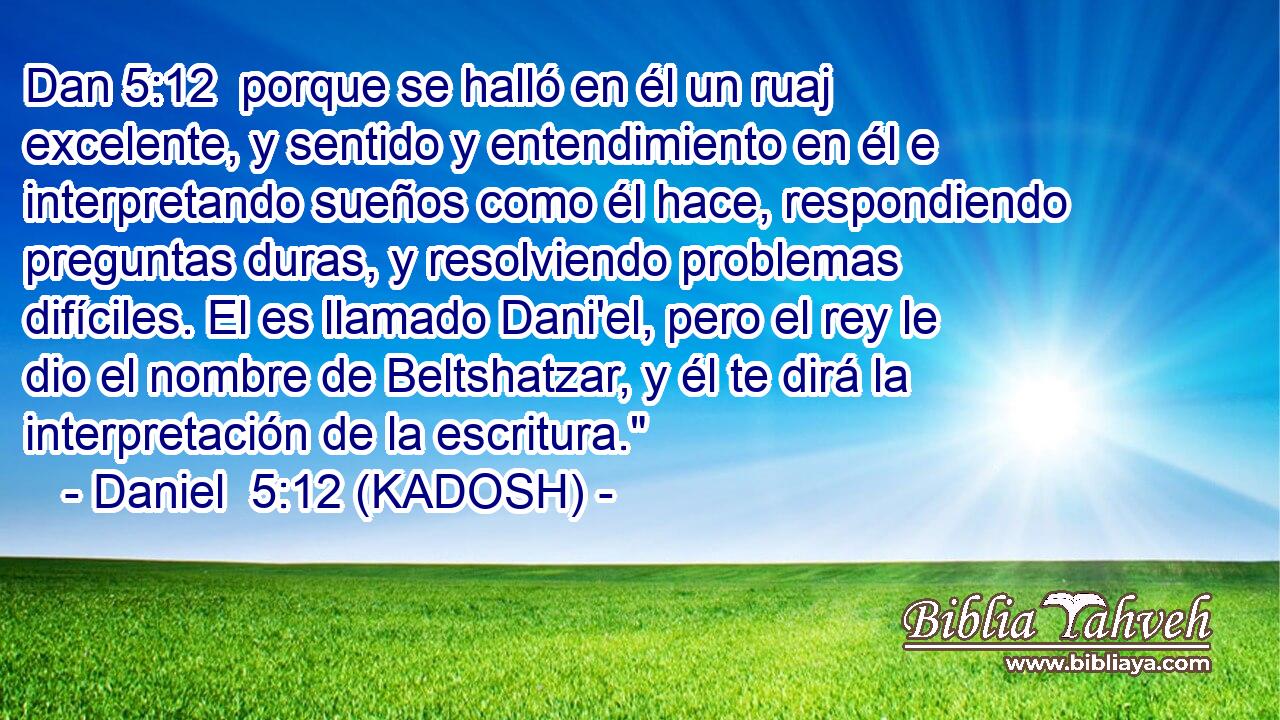  porque se halló en él un ruaj excelente, y sentido y entendimiento en él e interpretando sueños como él hace, respondiendo preguntas duras, y resolviendo problemas difíciles. El es llamado Dani'el, pero el rey le dio el nombre de Beltshatzar, y él te dirá la interpretación de la escritura.