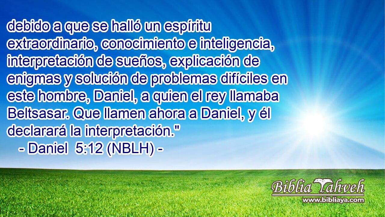  debido a que se halló un espíritu extraordinario, conocimiento e inteligencia, interpretación de sueños, explicación de enigmas y solución de problemas difíciles en este hombre, Daniel, a quien el rey llamaba Beltsasar. Que llamen ahora a Daniel, y él declarará la interpretación.