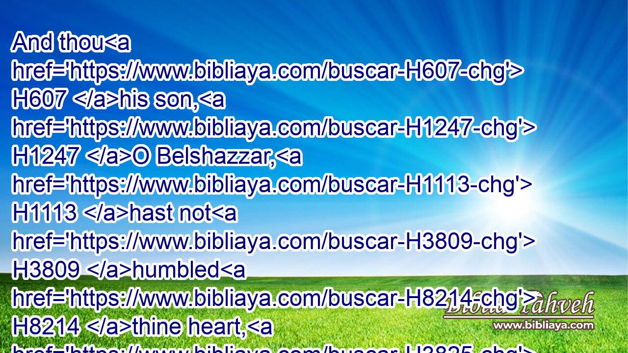 And thou H607 his son, H1247 O Belshazzar, H1113 hast not H3809 humbled H8214 thine heart, H3825 though H3606  H6903  H1768 thou knewest H3046 all H3606 this;H1836