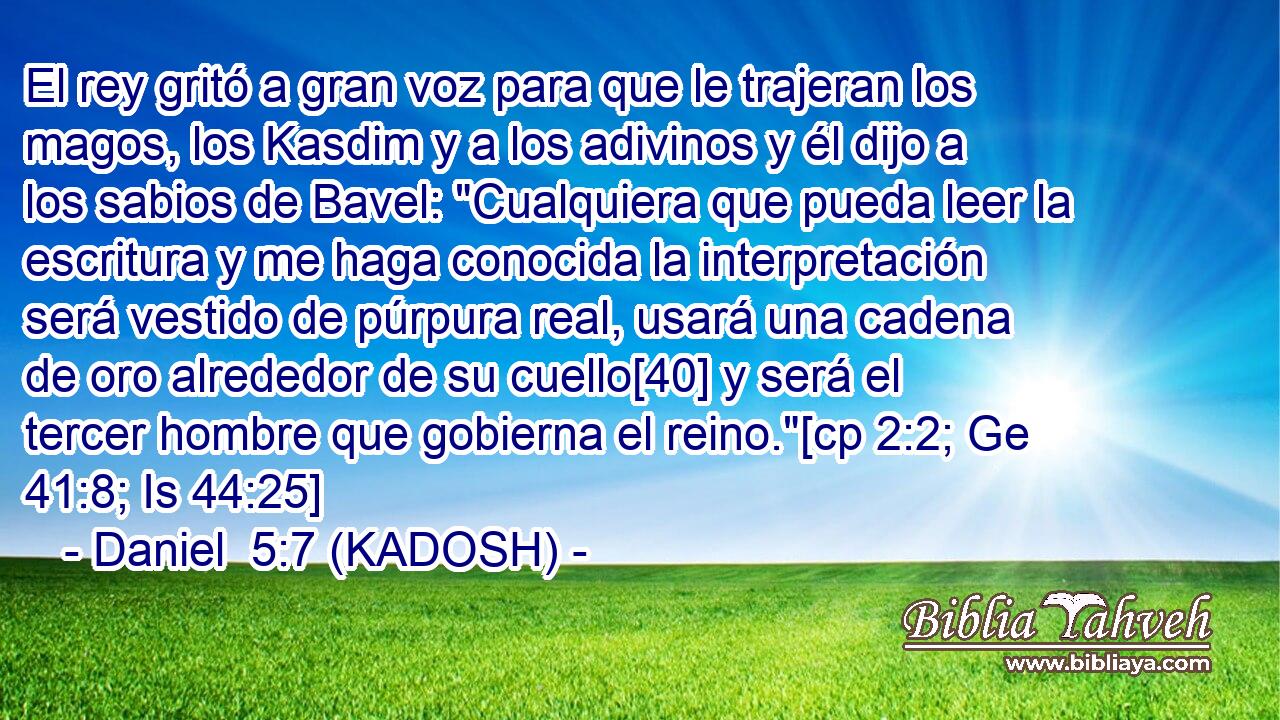 El rey gritó a gran voz para que le trajeran los magos, los Kasdim y a los adivinos y él dijo a los sabios de Bavel: 