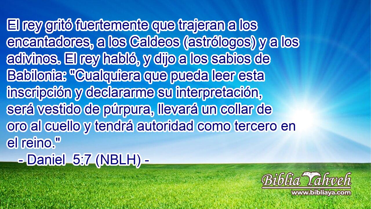  El rey gritó fuertemente que trajeran a los encantadores, a los Caldeos (astrólogos) y a los adivinos. El rey habló, y dijo a los sabios de Babilonia: 