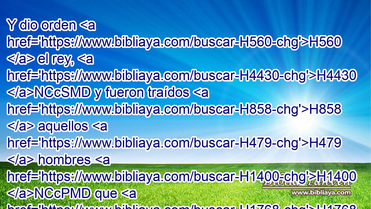 Y dio orden H560  el rey, H4430 NCcSMD y fueron traídos H858  aquellos H479  hombres H1400 NCcPMD que H1768 CR habían acusado H399 , ,  H7170 a H1768 Pd Daniel, H1841  y fueron echados H7412  en el foso H1358  de los leones H744 NCcPMD ellos, H581  sus hijos H1123  H5389 y sus mujeres; y aún no H3809 ANN habían llegado H4291  al fondo H773  del foso, H1358 NCcSMD • H5705 CX cuando H17