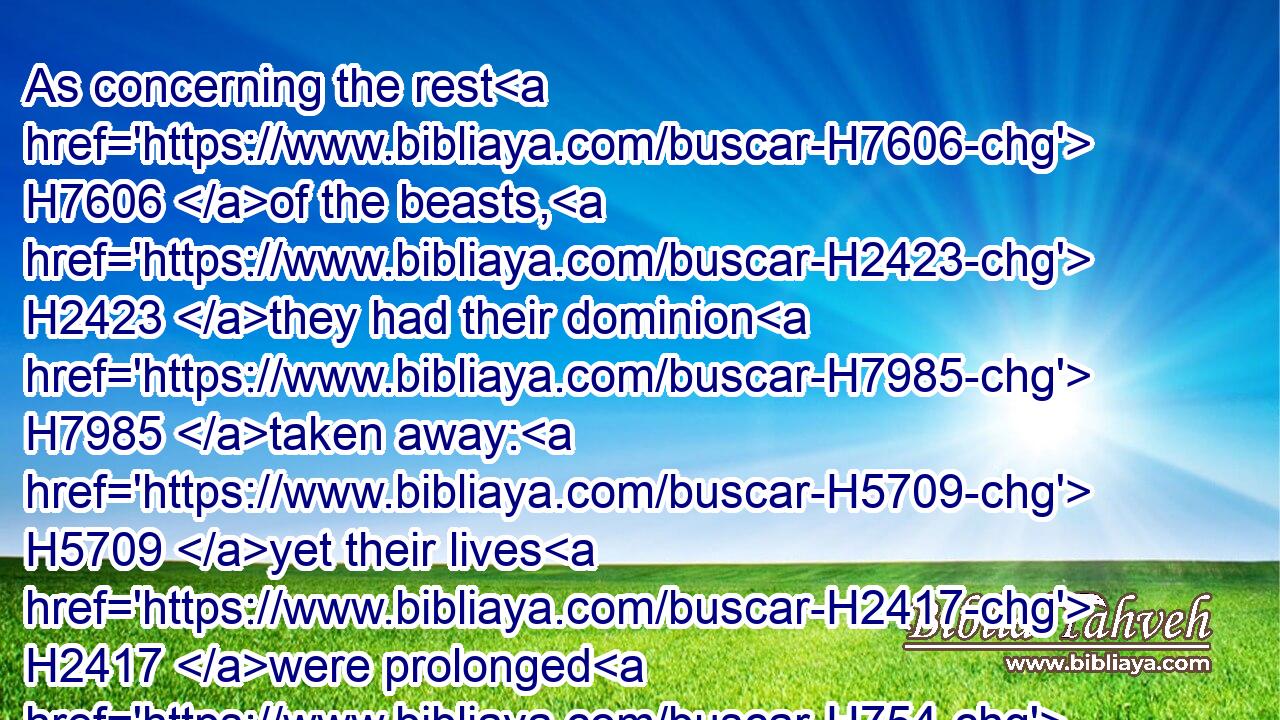 As concerning the rest H7606 of the beasts, H2423 they had their dominion H7985 taken away: H5709 yet their lives H2417 were prolonged H754  H3052 for H5705 a season H2166 and time.H5732