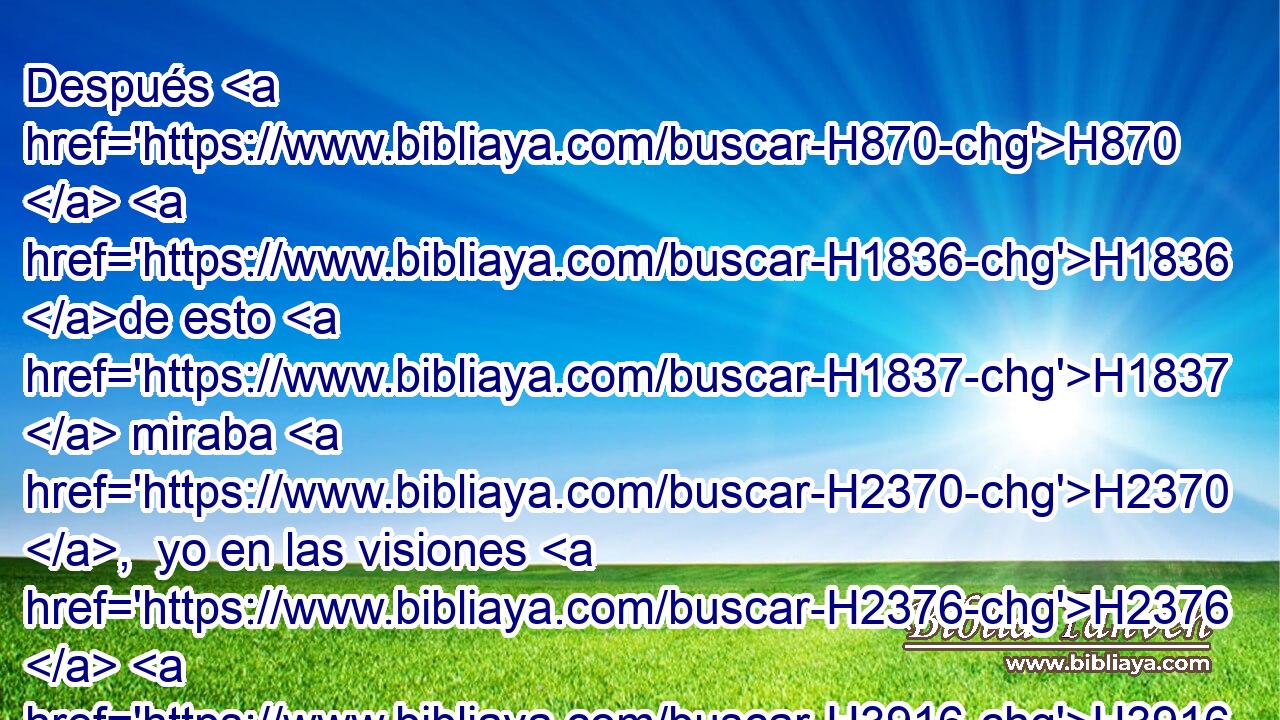Después H870  H1836 de esto H1837  miraba H2370 ,  yo en las visiones H2376  H3916 de la noche, H3915 NCcSMD y he aquí H718 XE H2423 la cuarta H7244 NCOSMD bestia, espantosa H1763  H574 y terrible y en gran manera H3493 NCcSMD fuerte, H8624 NCcSMD la cual • tenía unos dientes H8128  grandes H7261  de H1768 Pd hierro; H6523  H7260 devoraba H399  H1855 y desmenuzaba, y las sobras H7606 NCcSMD hollaba