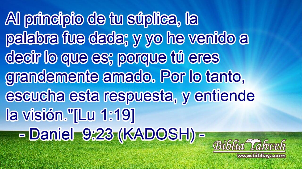  Al principio de tu súplica, la palabra fue dada; y yo he venido a decir lo que es; porque tú eres grandemente amado. Por lo tanto, escucha esta respuesta, y entiende la visión.