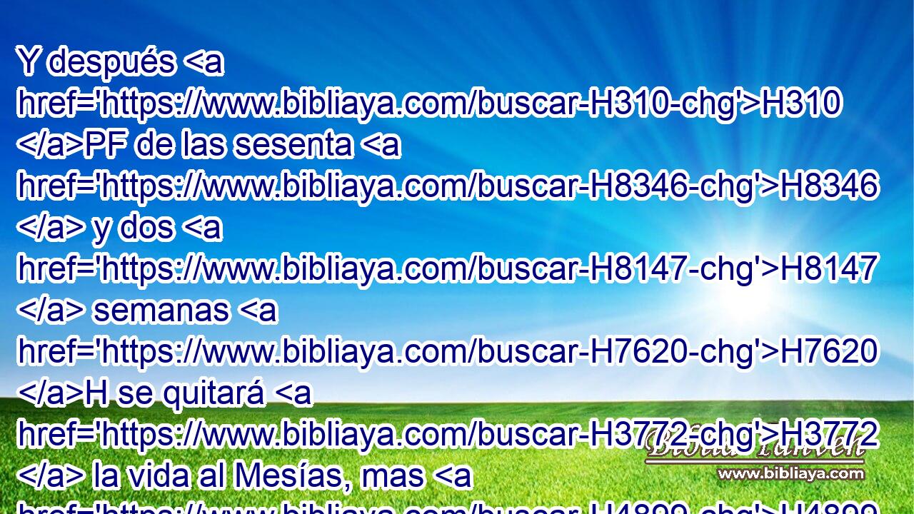 Y después H310 PF de las sesenta H8346  y dos H8147  semanas H7620 H se quitará H3772  la vida al Mesías, mas H4899 CC no por H369 PL sí; y el pueblo de H5971 un príncipe que H5057 XD H935 ha de venir destruirá la H7843 XD ciudad y H5892 CC el santuario; y H6944 CC su fin será H7093 con • inundación, y H7858 CC hasta el H5704 fin de H7093 la guerra durarán H4421  las H2782 H8074 devastaciones. 