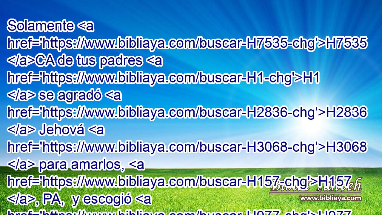 Solamente H7535 CA de tus padres H1  se agradó H2836  Jehová H3068  para amarlos, H157 , PA,  y escogió H977  • su descendencia H2233  después H310 PF de ellos, a vosotros, de entre todos H3605  los pueblos, H5971 H H3117 H2088 como en este día. 