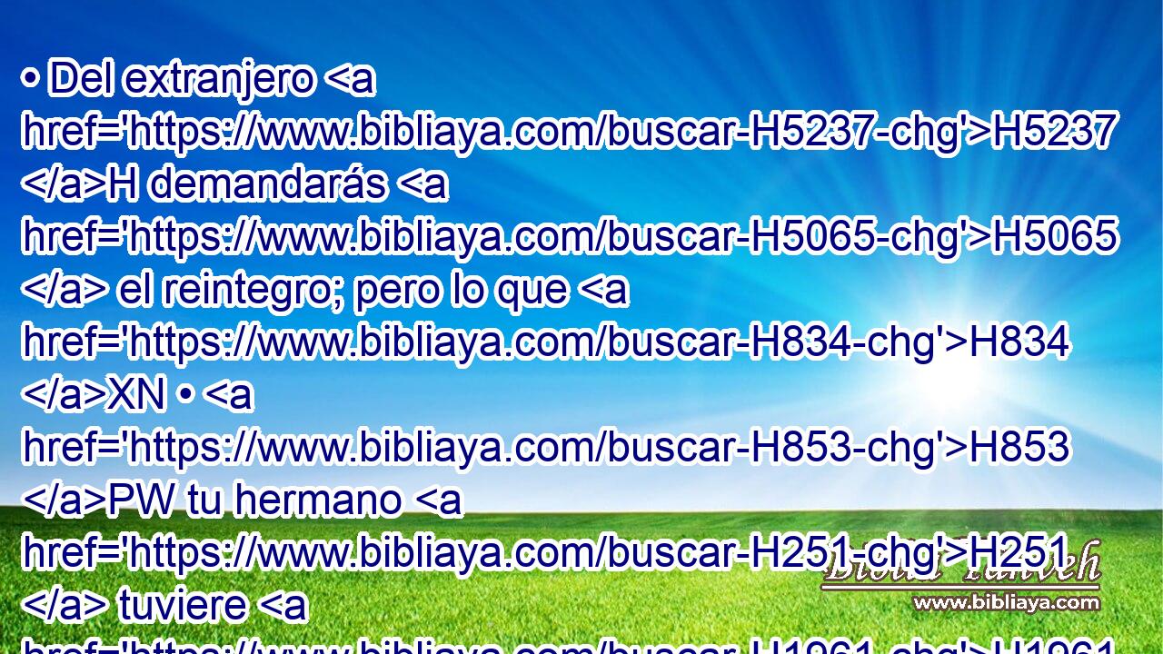 • Del extranjero H5237 H demandarás H5065  el reintegro; pero lo que H834 XN • H853 PW tu hermano H251  tuviere H1961  H854 tuyo, lo perdonará H8058  tu mano, H3027  