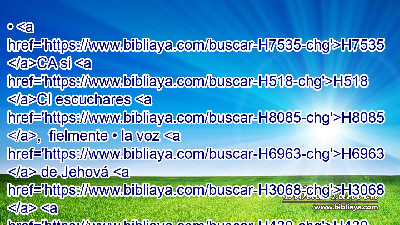• H7535 CA si H518 CI escuchares H8085 ,  fielmente • la voz H6963  de Jehová H3068  H430 H8104 H6213 tu Dios, para guardar y cumplir • todos H3605  H4687 H2063 estos mandamientos que H834 XN yo H595  te ordeno H6680 VpAvSM-S H3117 hoy. 