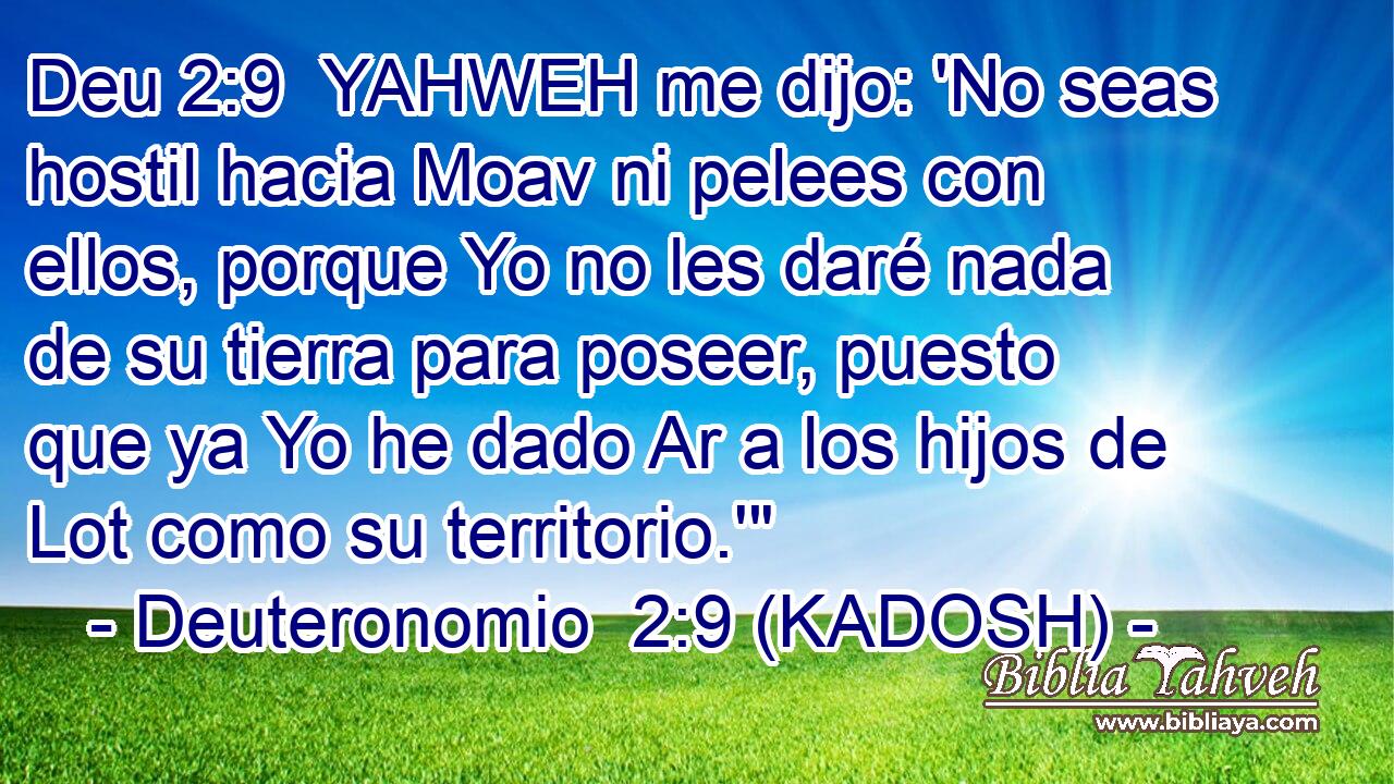  YAHWEH me dijo: 'No seas hostil hacia Moav ni pelees con ellos, porque Yo no les daré nada de su tierra para poseer, puesto que ya Yo he dado Ar a los hijos de Lot como su territorio.'