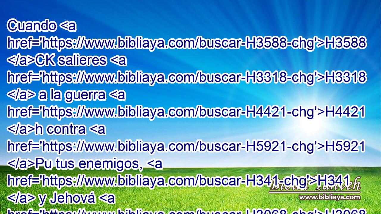 Cuando H3588 CK salieres H3318  a la guerra H4421 h contra H5921 Pu tus enemigos, H341  y Jehová H3068  H430 tu Dios los entregare H5414  en tu mano, H3027  y tomares H7617  de ellos cautivos, 