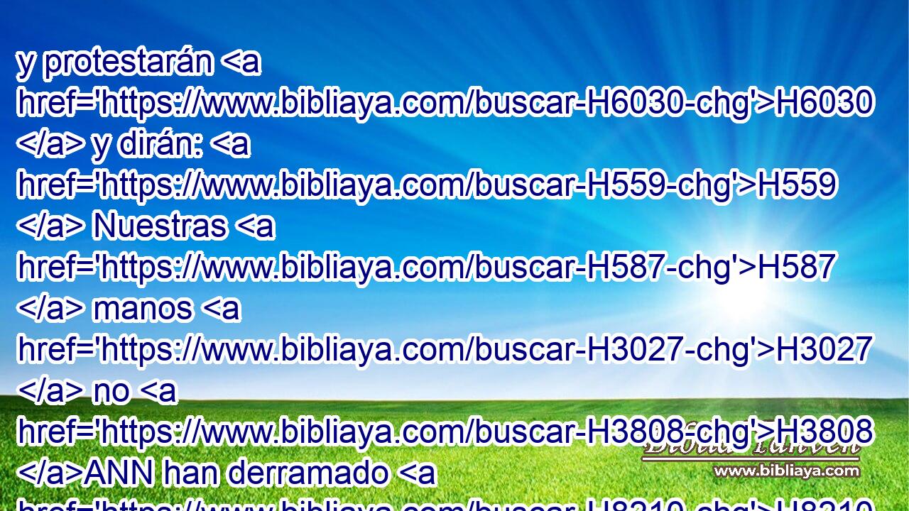 y protestarán H6030  y dirán: H559  Nuestras H587  manos H3027  no H3808 ANN han derramado H8210 VqAsPF3 • esta sangre, • ni H3808 ANN nuestros H587  ojos H5869  lo han visto. H7200  