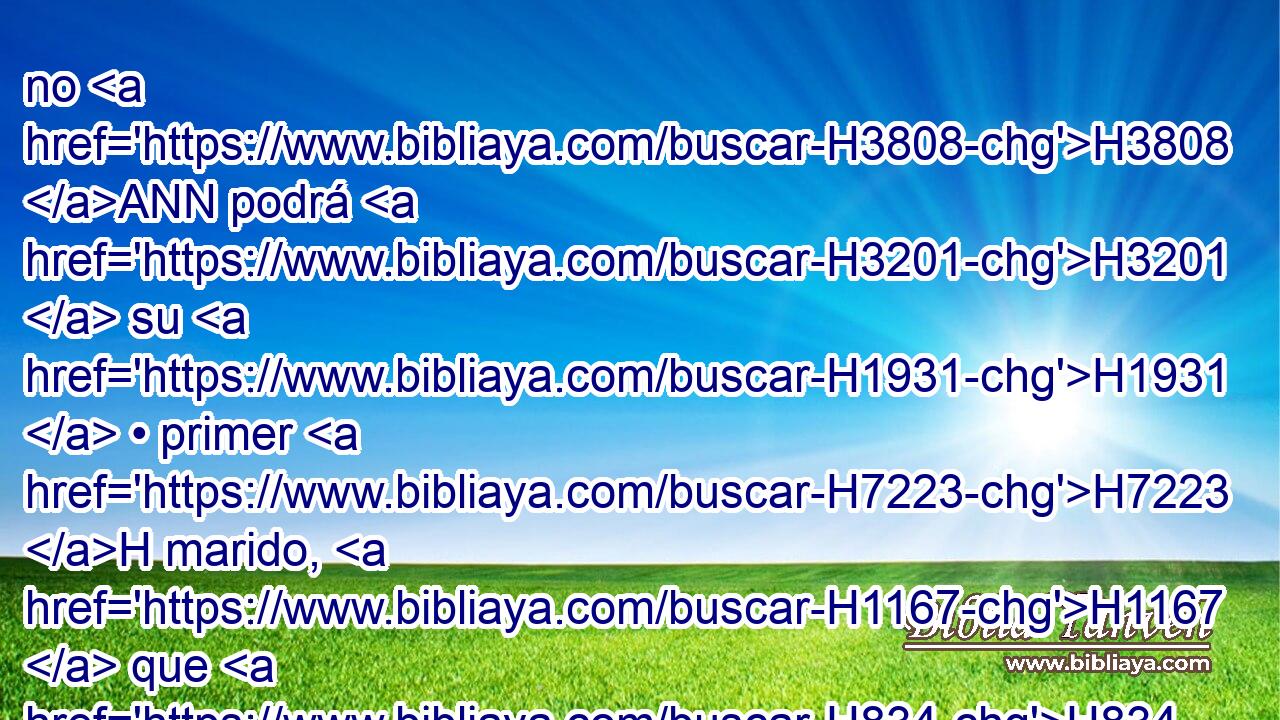 no H3808 ANN podrá H3201  su H1931  • primer H7223 H marido, H1167  que H834 XN la H1931  despidió, H7971  H7725 volverla a tomar H3947  para que sea H1961  su • mujer, H802  después H310 PF que H834 XN fue envilecida; H2930 VHPsSF3 porque H3588 CK es abominación H8441  • H1931  H6440 delante de Jehová, H3068  H430 y no H3808 ANN has de pervertir H2398  • la tierra H776 