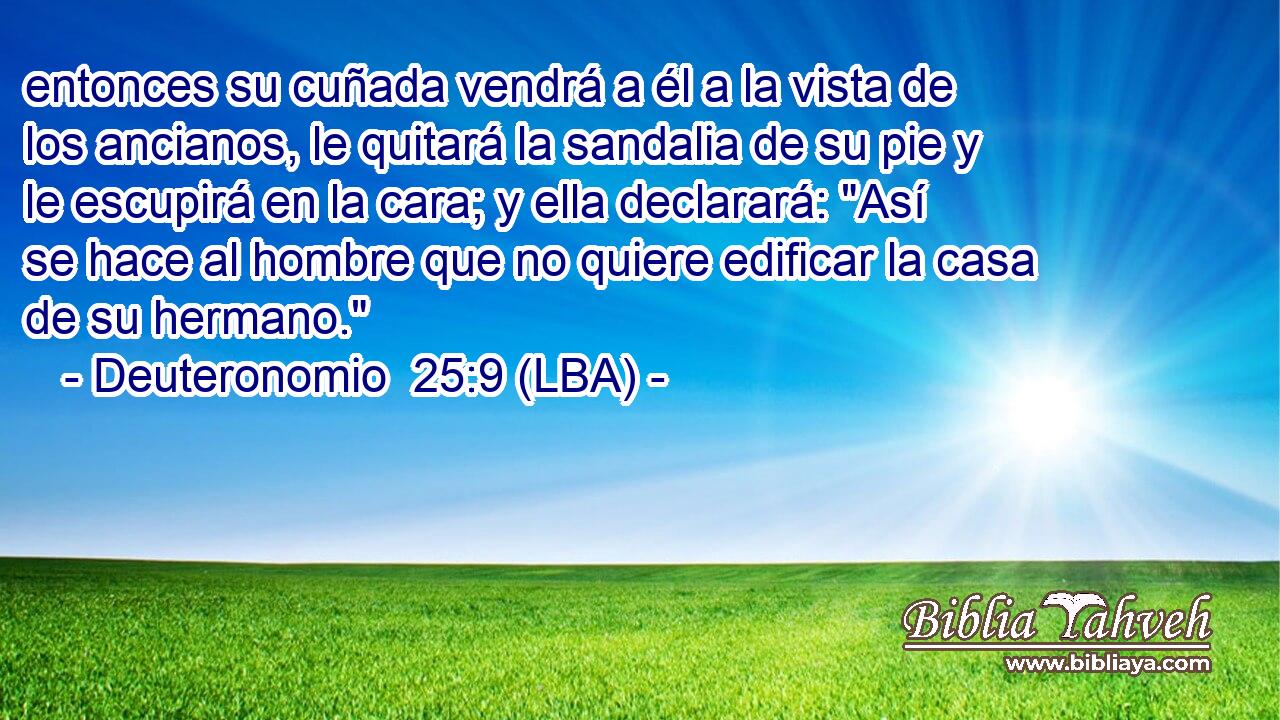 entonces su cuñada vendrá a él a la vista de los ancianos, le quitará la sandalia de su pie y le escupirá en la cara; y ella declarará: 