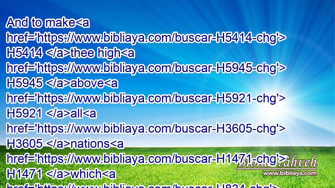 And to make H5414 thee high H5945 above H5921 all H3605 nations H1471 which H834 he hath made, H6213 in praise, H8416 and in name, H8034 and in honour; H8597 and that thou mayest be H1961 an holy H6918 people H5971 unto the LORD H3068 thy God, H430 as H834 he hath spoken.H1696
