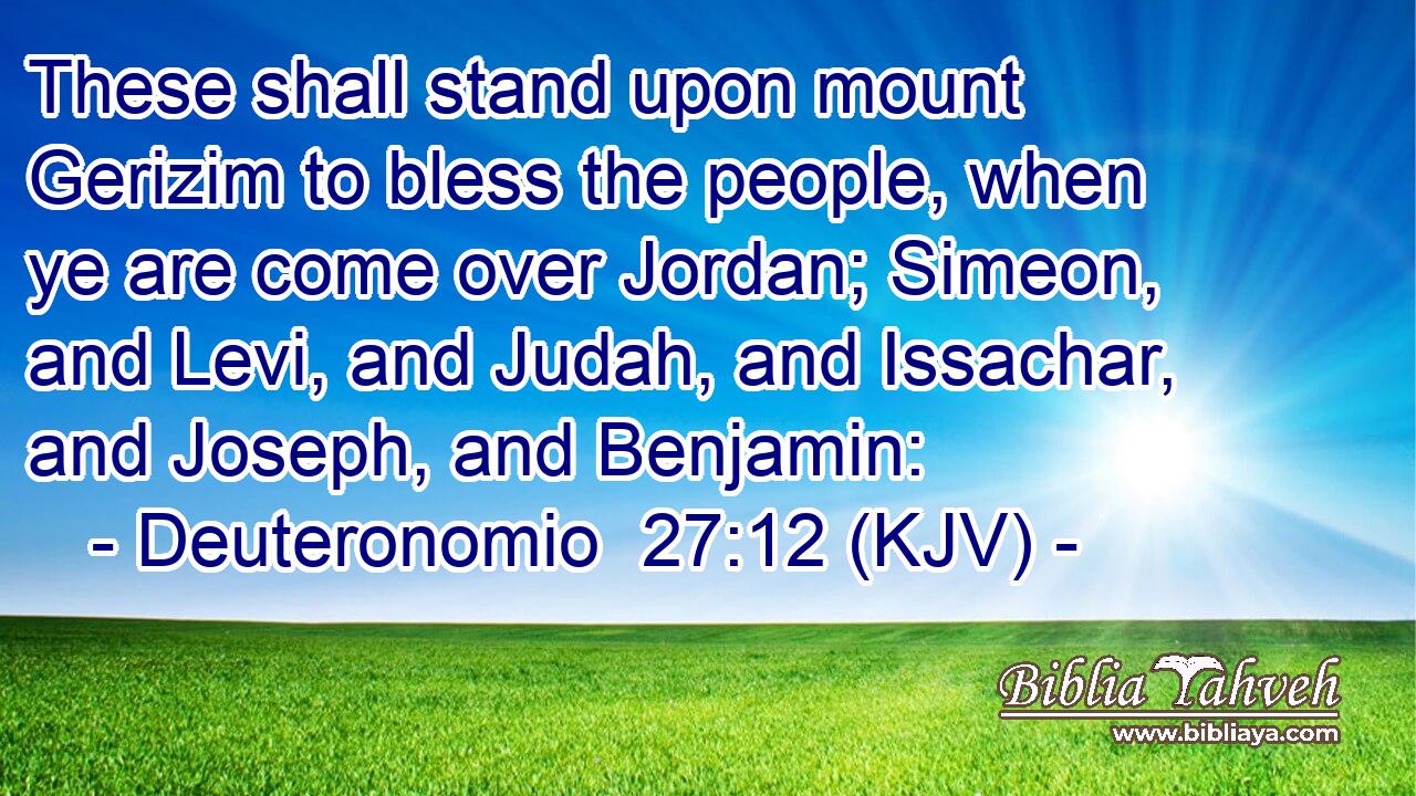 These shall stand upon mount Gerizim to bless the people, when ye are come over Jordan; Simeon, and Levi, and Judah, and Issachar, and Joseph, and Benjamin: